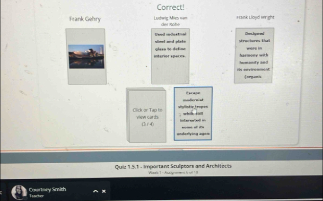 Correct! 
Frank Gehry Ludwig Miles van Frank Lloyd Wright 
der Rohe 
Used industrial Designed 
steel and plate structures that 
glass to define were in 
interior spaces. harmony with 
humanity and 
its environment 
(organic 
Escape 
modernist 
Click or Tap to stylistic tropes 
whil still 
view cards interested in 
(3/4) some of its 
underlying agen 
Quiz 1.5.1 - Important Sculptors and Architects 
Week 1 - Assignment 6 of 10 
Courtney Smith x 
Teacher