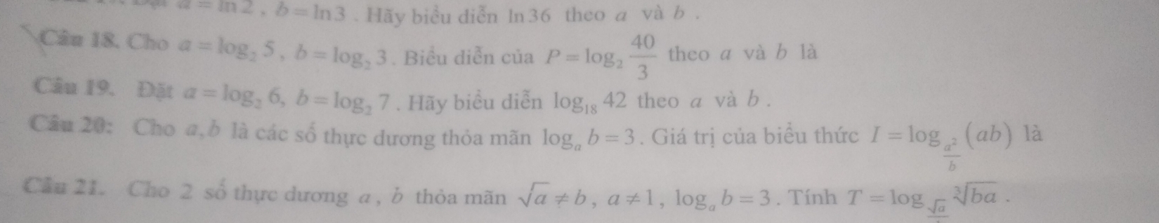 a=ln 2, b=ln 3. Hãy biểu diễn ln36 theo a và b. 
Câu 18. Cho a=log _25, b=log _23. Biểu diễn c ia P=log _2 40/3  theo a và b là 
Câu 19. Đặt a=log _26, b=log _27. Hãy biểu diễn log _1842 theo a và b. 
Câu 20: Cho a, b là các số thực dương thỏa mãn log _ab=3. Giá trị của biểu thức I=log _ a^2/b (ab)la
Cầu 21. Cho 2 số thực dương a , b thỏa mãn sqrt(a)!= b, a!= 1, log _ab=3. Tính T=log __ sqrt(a)sqrt[3](ba).