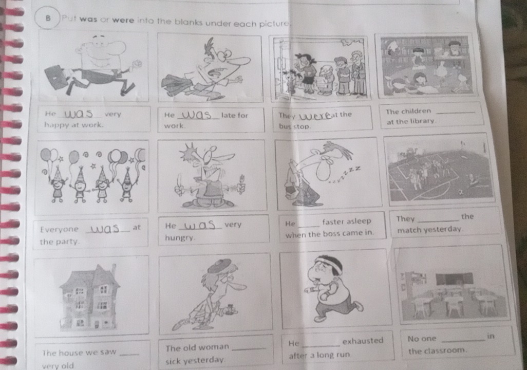 Put was or were into the blanks under each picture 
He_ very He late for The_ at the The children_ 
happy at work. work. bus stop. at the library. 
Everyone at He_ very He_ faster asleep They_ the 
the party. _hungry. when the boss came in. match yesterday 
The house we saw The old woman _He _exhausted No one _in 
very old _sick yesterday after a long run the classroom.