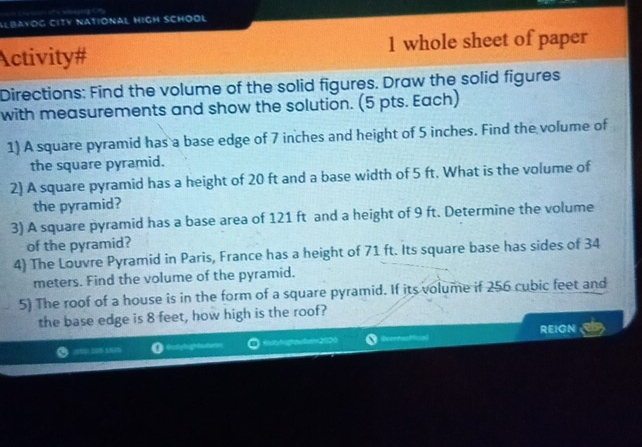 Albayog city national high school 
Activity# 1 whole sheet of paper 
Directions: Find the volume of the solid figures. Draw the solid figures 
with measurements and show the solution. (5 pts. Each) 
1) A square pyramid has a base edge of 7 inches and height of 5 inches. Find the volume of 
the square pyramid. 
2) A square pyramid has a height of 20 ft and a base width of 5 ft. What is the volume of 
the pyramid? 
3) A square pyramid has a base area of 121 ft and a height of 9 ft. Determine the volume 
of the pyramid? 
4) The Louvre Pyramid in Paris, France has a height of 71 ft. Its square base has sides of 34
meters. Find the volume of the pyramid. 
5) The roof of a house is in the form of a square pyramid. If its volume if 256 cubic feet and 
the base edge is 8 feet, how high is the roof? 
REIGN