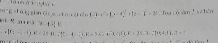 Trả lời trấc nghiệm 
rong không gian Oxyz , cho mặt cầu S) : x^2+(y-4)^2+(z-1)^2=25 Tọa độ tâm I và bán 
inh R của mặt câu (S) là 
. I(0;-4;-1), R=25.B, I(0;-4;-1), R=5.C, I(0;4;1), R=25.D, I(0;4;1), R=5. 
Tang không