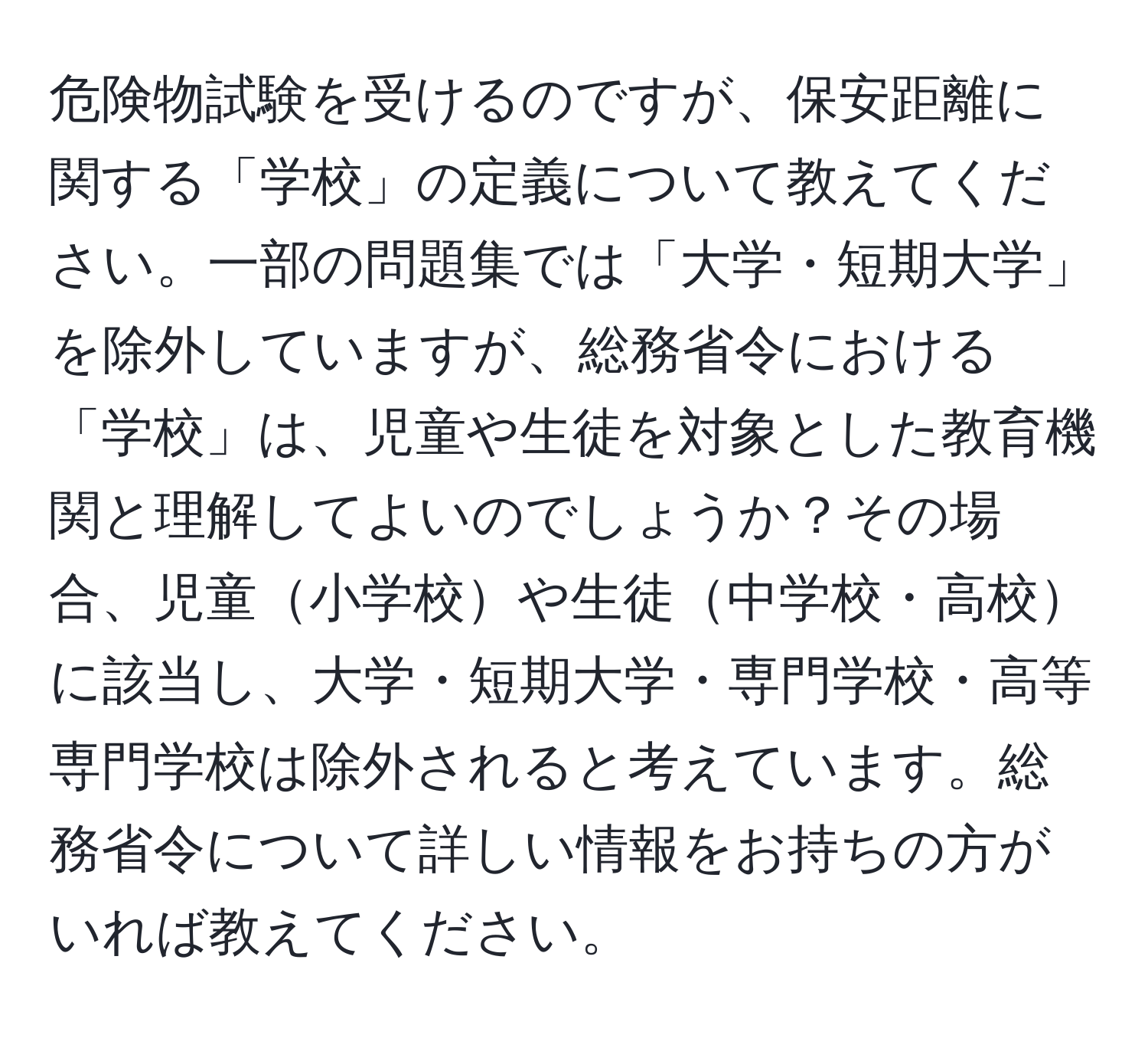 危険物試験を受けるのですが、保安距離に関する「学校」の定義について教えてください。一部の問題集では「大学・短期大学」を除外していますが、総務省令における「学校」は、児童や生徒を対象とした教育機関と理解してよいのでしょうか？その場合、児童小学校や生徒中学校・高校に該当し、大学・短期大学・専門学校・高等専門学校は除外されると考えています。総務省令について詳しい情報をお持ちの方がいれば教えてください。