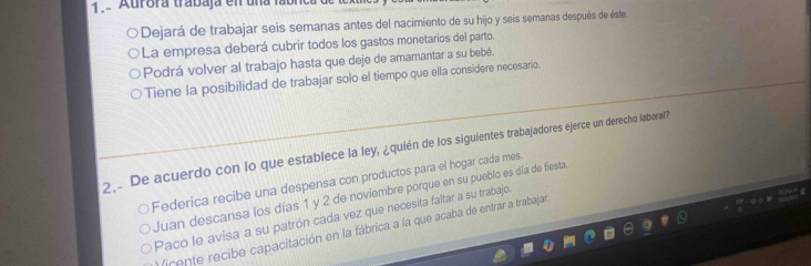 Aurora trabaja en una
Dejará de trabajar seis semanas antes del nacimiento de su hijo y seis semanas después de éste
La empresa deberá cubrir todos los gastos monetarios del parto.
Podrá volver al trabajo hasta que deje de amamantar a su bebé.
Tiene la posibilidad de trabajar solo el tiempo que ella considere necesario.
2.. De acuerdo con lo que establece la ley, ¿quién de los siguientes trabajadores ejerce un derecho laboral?
Federica recibe una despensa con productos para el hogar cada mes.
Juan descansa los días 1 y 2 de noviembre porque en su pueblo es día de fiesta.
Paco le avisa a su patrón cada vez que necesita faltar a su trabajo.
firente recibe capacitación en la fábrica a la que acaba de entrar a trabajan.