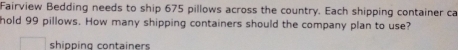 Fairview Bedding needs to ship 675 pillows across the country. Each shipping container ca 
hold 99 pillows. How many shipping containers should the company plan to use? 
shipping containers