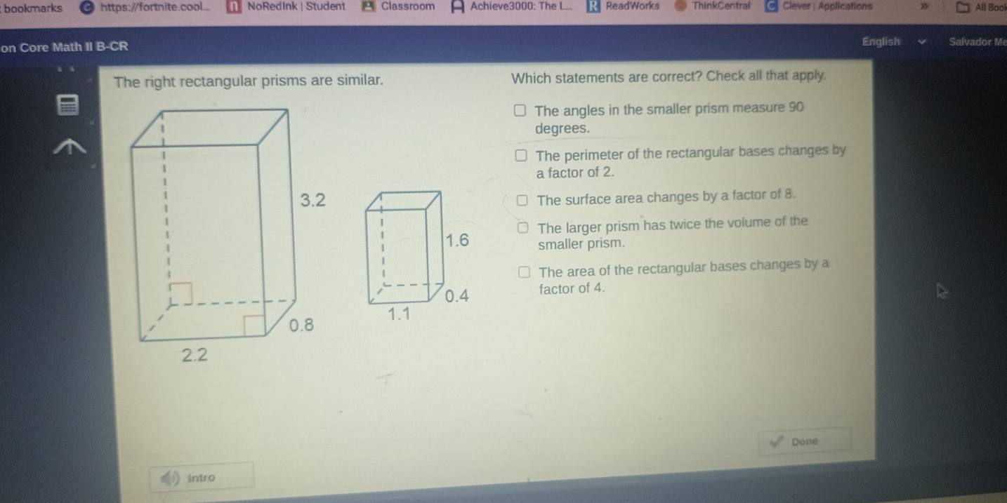 bookmarks https://fortnite.cool. NoRedInk | Student Classroom Achieve3000: The L.. ReadWorks ThinkCentral Clever | Applications All Baol
on Core Math II B-CR English Salvador Me
The right rectangular prisms are similar. Which statements are correct? Check all that apply.
The angles in the smaller prism measure 90
degrees.
The perimeter of the rectangular bases changes by
a factor of 2.
The surface area changes by a factor of 8.
The larger prism has twice the volume of the
smaller prism.
The area of the rectangular bases changes by a
factor of 4.
Done
intro