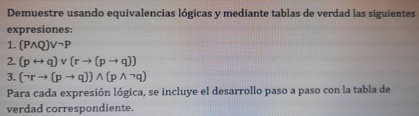 Demuestre usando equivalencias lógicas y mediante tablas de verdad las siguientes 
expresiones: 
1. (Pwedge Q)vee neg P
2. (prightarrow q)vee (rto (pto q))
3. (neg rto (pto q))wedge (pwedge neg q)
Para cada expresión lógica, se incluye el desarrollo paso a paso con la tabla de 
verdad correspondiente.