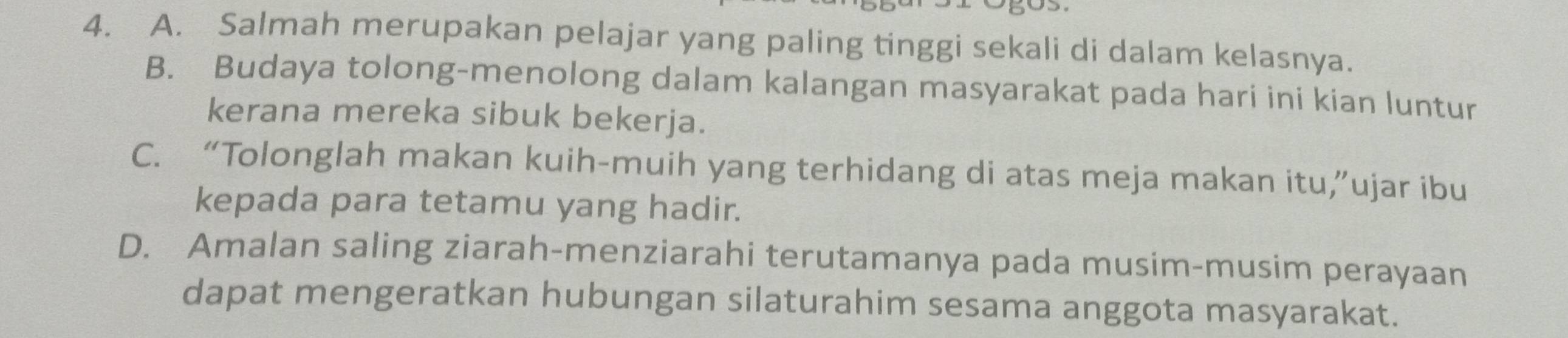 A. Salmah merupakan pelajar yang paling tinggi sekali di dalam kelasnya.
B. Budaya tolong-menolong dalam kalangan masyarakat pada hari ini kian luntur
kerana mereka sibuk bekerja.
C. “Tolonglah makan kuih-muih yang terhidang di atas meja makan itu,”ujar ibu
kepada para tetamu yang hadir.
D. Amalan saling ziarah-menziarahi terutamanya pada musim-musim perayaan
dapat mengeratkan hubungan silaturahim sesama anggota masyarakat.