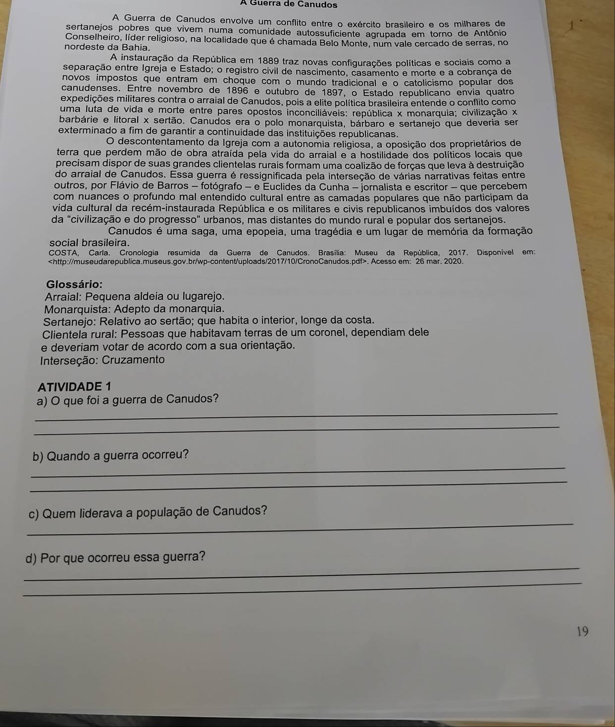 À Guerra de Canudos
A Guerra de Canudos envolve um conflito entre o exército brasileiro e os milhares de
sertanejos pobres que vivem numa comunidade autossuficiente agrupada em torno de Antônio
Conselheiro, líder religioso, na localidade que é chamada Belo Monte, num vale cercado de serras, no
nordeste da Bahia.
A instauração da República em 1889 traz novas configurações políticas e sociais como a
separação entre Igreja e Estado; o registro civil de nascimento, casamento e morte e a cobrança de
novos impostos que entram em choque com o mundo tradicional e o catolicismo popular dos
canudenses. Entre novembro de 1896 e outubro de 1897, o Estado republicano envia quatro
expedições militares contra o arraial de Canudos, pois a elite política brasileira entende o conflito como
uma luta de vida e morte entre pares opostos inconciliáveis: república x monarquia; civilização x
barbárie e litoral x sertão. Canudos era o polo monarquista, bárbaro e sertanejo que deveria ser
exterminado a fim de garantir a continuidade das instituições republicanas.
O descontentamento da Igreja com a autonomia religiosa, a oposição dos proprietários de
terra que perdem mão de obra atraída pela vida do arraial e a hostilidade dos políticos locais que
precisam dispor de suas grandes clientelas rurais formam uma coalizão de forças que leva à destruição
do arraial de Canudos. Essa guerra é ressignificada pela interseção de várias narrativas feitas entre
outros, por Flávio de Barros - fotógrafo - e Euclides da Cunha - jornalista e escritor - que percebem
com nuances o profundo mal entendido cultural entre as camadas populares que não participam da
vida cultural da recém-instaurada República e os militares e civis republicanos imbuídos dos valores
da “civilização e do progresso” urbanos, mas distantes do mundo rural e popular dos sertanejos.
Canudos é uma saga, uma epopeia, uma tragédia e um lugar de memória da formação
social brasileira.
COSTA, Carla. Cronologia resumida da Guerra de Canudos. Brasília: Museu da República, 2017. Disponível em:. Acesso em: 26 mar. 2020.
Glossário:
Arraial: Pequena aldeia ou lugarejo.
Monarquista: Adepto da monarquia.
Sertanejo: Relativo ao sertão; que habita o interior, longe da costa.
Clientela rural: Pessoas que habitavam terras de um coronel, dependiam dele
e deveriam votar de acordo com a sua orientação.
Interseção: Cruzamento
ATIVIDADE 1
_
a) O que foi a guerra de Canudos?
_
_
b) Quando a guerra ocorreu?
_
_
c) Quem liderava a população de Canudos?
_
d) Por que ocorreu essa guerra?
_
19