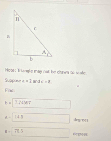 Note: Triangle may not be drawn to scale. 
Suppose a=2 and c=8. 
Find:
b= 7.74597
A= 14.5
degrees
B= 75.5
degrees