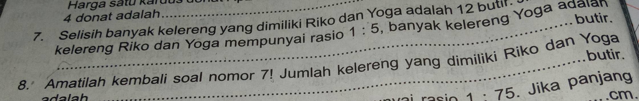 Harga satu kardus 
4 donat adalah 
butir. 
7. Selisih banyak kelereng yang dimiliki Riko dan Yoga adalah 12 butir. , banyak kelereng Yoga adaıan 
kelereng Riko dan Yoga mempunyai rasio 1:5
butir. 
8. Amatilah kembali soal nomor 7! Jumlah kelereng yang dimiliki Riko dan Yoga
1:75. Jika panjang
cm.