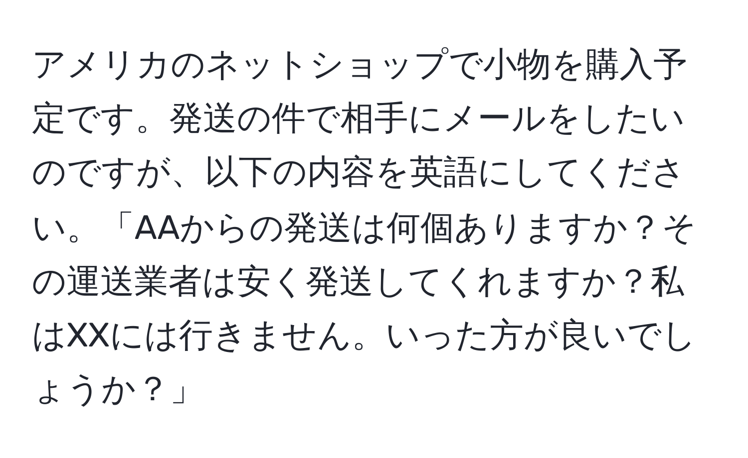 アメリカのネットショップで小物を購入予定です。発送の件で相手にメールをしたいのですが、以下の内容を英語にしてください。「AAからの発送は何個ありますか？その運送業者は安く発送してくれますか？私はXXには行きません。いった方が良いでしょうか？」