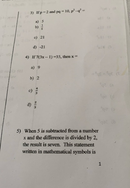 If p=2 and pq=10, p^2-q^2=
a) 5
b)  1/5 
c) 21
d) -21
4) If 7(3x-1)=35 , then x=
a) 9
b) 2
c)  4/3 
d)  2/3 
5) When 5 is subtracted from a number
x and the difference is divided by 2,
the result is seven. This statement
written in mathematical symbols is
1