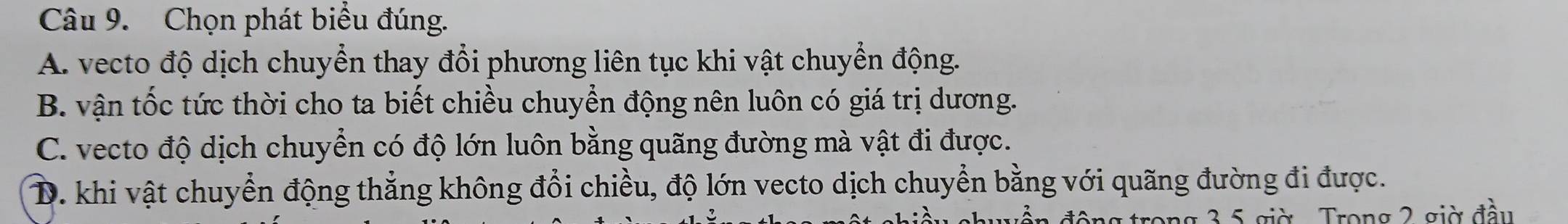 Chọn phát biểu đúng.
A. vecto độ dịch chuyển thay đổi phương liên tục khi vật chuyển động.
B. vận tốc tức thời cho ta biết chiều chuyển động nên luôn có giá trị dương.
C. vecto độ dịch chuyển có độ lớn luôn bằng quãng đường mà vật đi được.
D. khi vật chuyển động thắng không đổi chiều, độ lớn vecto dịch chuyển bằng với quãng đường đi được.
uễn động trong 3, 5 giờ . Trong 2 giờ đầu