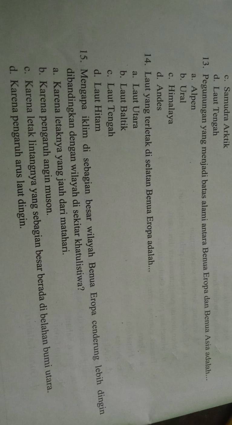 c. Samudra Arktik
d. Laut Tengah
13. Pegunungan yang menjadi batas alami antara Benua Eropa dan Benua Asia adalah...
a. Alpen
b. Ural
c. Himalaya
d. Andes
14. Laut yang terletak di selatan Benua Eropa adalah...
a. Laut Utara
b. Laut Baltik
c. Laut Tengah
d. Laut Hitam
15. Mengapa iklim di sebagian besar wilayah Benua Eropa cenderung lebih dingin
dibandingkan dengan wilayah di sekitar khatulistiwa?
a. Karena letaknya yang jauh dari matahari.
b. Karena pengaruh angin muson.
c. Karena letak lintangnya yang sebagian besar berada di belahan bumi utara.
d. Karena pengaruh arus laut dingin.