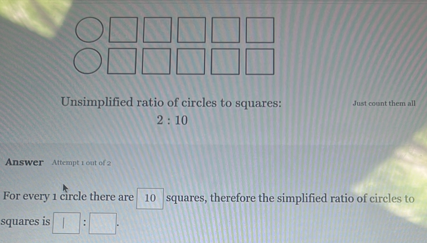  R _  
1/2 
□ 
Unsimplified ratio of circles to squares: Just count them all
2:10
Answer Attempt 1 out of 2 
For every 1 circle there are 10 squares, therefore the simplified ratio of circles to 
squares is □ :□.