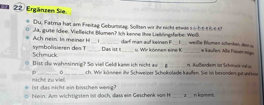 Ergänzen Sie. 
Du, Fatma hat am Freitag Geburtstag. Sollten wir ihr nicht etwas s n? 
Ja, gute Idee. Vielleicht Blumen? Ich kenne Ihre Lieblingsfarbe: Weiß. 
Ach nein. In meiner H _i_ darf man auf keinen F __weiße Blumen schenken, denn sie 
symbolisieren den T _. Das ist t _u. Wir können eine K _e kaufen. Alle Frauen mögen 
Schmuck. 
Bist du wahnsinnig? So viel Geld kann ich nicht au _g _n. Außerdem ist Schmuck viel zu 
p _ö _ch. Wir können ihr Schweizer Schokolade kaufen. Sie ist besonders gut und kostet 
nicht zu viel. 
1st das nicht ein bisschen wenig? 
Nein. Am wichtigsten ist doch, dass ein Geschenk von H _z _n kommt.