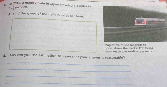 In 2016, a maglev train in Japan traveled 1.1 miles in
10 4/5 sec onds. 
A. Find the speed of the train in miles per hour. 
Maglev trains use magnets to 
hover above the tracks. This helps 
them reach extraordinary speeds. 
B. How can you use estimation to show that your answer is reasonable? 
_ 
_ 
_ 
_