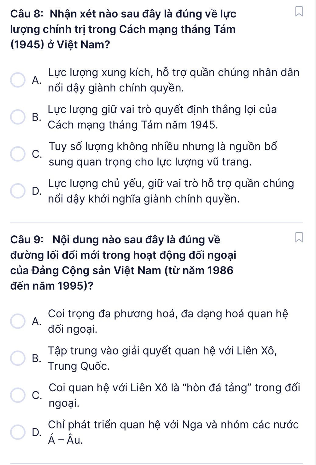 Nhận xét nào sau đây là đúng về lực
lượng chính trị trong Cách mạng tháng Tám
1945) ở Việt Nam?
Lực lượng xung kích, hỗ trợ quần chúng nhân dân
A.
nổi dậy giành chính quyền.
Lực lượng giữ vai trò quyết định thắng lợi của
B.
Cách mạng tháng Tám năm 1945.
Tuy số lượng không nhiều nhưng là nguồn bổ
C.
sung quan trọng cho lực lượng vũ trang.
Lực lượng chủ yếu, giữ vai trò hỗ trợ quần chúng
D.
nổi dậy khởi nghĩa giành chính quyền.
Câu 9: Nội dung nào sau đây là đúng về
đường lối đổi mới trong hoạt động đối ngoại
của Đảng Cộng sản Việt Nam (từ năm 1986
đến năm 1995)?
Coi trọng đa phương hoá, đa dạng hoá quan hệ
A.
đối ngoại.
Tập trung vào giải quyết quan hệ với Liên Xô,
B.
Trung Quốc.
Coi quan hệ với Liên Xô là 'hòn đá tảng” trong đối
C.
ngoại.
Chỉ phát triển quan hệ với Nga và nhóm các nước
D.
A- Âu.