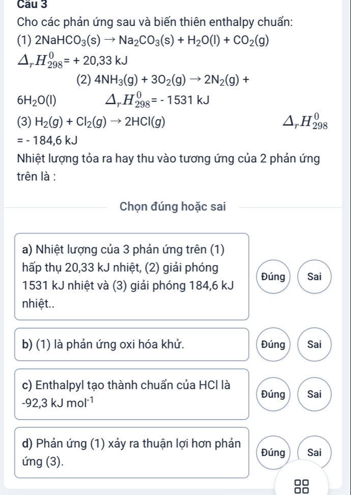 Cầu 3 
Cho các phản ứng sau và biến thiên enthalpy chuẩn: 
(1) 2NaHCO_3(s)to Na_2CO_3(s)+H_2O(l)+CO_2(g)
△ _rH_(298)^0=+20,33kJ
(2) 4NH_3(g)+3O_2(g)to 2N_2(g)+
6H_2O(l) △ _rH_(298)^0=-1531kJ
(3) H_2(g)+Cl_2(g)to 2HCl(g) △ _rH_(298)^0
=-184,6kJ
Nhiệt lượng tỏa ra hay thu vào tương ứng của 2 phản ứng 
trên là : 
Chọn đúng hoặc sai 
a) Nhiệt lượng của 3 phản ứng trên (1) 
hấp thụ 20,33 kJ nhiệt, (2) giải phóng Đúng Sai
1531 kJ nhiệt và (3) giải phóng 184,6 kJ
nhiệt.. 
b) (1) là phản ứng oxi hóa khử. Đúng Sai 
c) Enthalpyl tạo thành chuẩn của HCI là Đúng Sai
-92,3kJmol^(-1)
d) Phản ứng (1) xảy ra thuận lợi hơn phản Đúng Sai 
ứng (3).