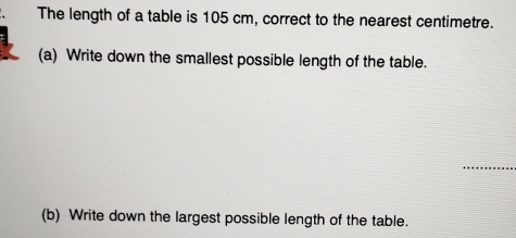 The length of a table is 105 cm, correct to the nearest centimetre. 
(a) Write down the smallest possible length of the table. 
_ 
(b) Write down the largest possible length of the table.