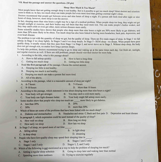 Read the passage and answer the questions. (10 pts)
Sleep: How Much Is Too Much?
Most people know that not getting enough sleep is not healthy. But is it possible to get too much sleep? Most doctors and scientists
seem to think so. In fact, too much sleep can make people feel even more tired than getting a normal night's sleep.
Doctors recommend that people get between seven and nine hours of sleep a night. If a person still feels tired after eight or nine
hours of sleep, however, more sleep is not the answer.
In fact, sleeping more than nine hours a night may be a sign of a medical problem. When people sleep too long, they might not get
enough sunlight or exercise, and their bodies may tell them that they need more rest. This can make people's bodies weaker, and
they may catch colds or even get other, more serious diseases more easily.
Some scientific studies have shown that people who sleep more than nine hours a night are 50% more likely to get diabetes, and
more than 20% more likely to be obese. Too much sleep has also been linked to having more headaches, back pain, depression, and
even heart disease.
The problem is not with the quantity of sleep we get, but the quality of sleep. There are five main stages of sleep. In Stage I we fall
asleep; in Stage 2 we sleep lightly. In Stages 3 and 4 we sleep deeply. In Stage 5 - REM sleep - we dream. When people have poor
quality sleep, it usually means that they pass from Stage 1 to Stage 2, and never move on to Stage 5. Without deep sleep, the body
does not get enough rest, no matter how long a person sleeps.
To help this problem, doctors recommend trying to go to sleep and waking up at the same times each day. Get fresh air, sunlight,
and regular exercise as well. If there are still problems, people should visit their doctor for more help.
1. According to the title, what is this passage about?
A. How to fall asleep quickly B. How to have a long sleep
C. Getting too much sleep D. Getting too little sleep
2. Read the first paragraph of the passage. Choose the correct answer.
A. Sleeping too little is not healthy.
B. Sleeping too much is not healthy.
C. Sleeping too much can make a person feel more tired.
D. All of the above.
3. According to the passage, what is a reasonable amount of sleep per night?
A. 6-7 bours B. 7-9 hours
C. 9-10 hours D. More than 10 hours
4. According to the passage, which statement is true about sleeping more than nine hours a night?
A. Your body will get stronger. B. You may catch a cold more easily.
C. Your body can fight discases better D. Your body might fall asleep more easily.
5. Some studies show that people who sleep too much are B. 20% more likely to get diabetes
A. less than 20%
C. 50% D. more than 50%
6. Which of these are some of the problems that have been linked with too much sleep?
A. Diabetes and stomachaches  B. Headaches and stress C. Back and foot pain D. Depression and heart disease
7. In paragraph 5, which expression could be used instead of the quality of sleep?
A. How well we sleep B. How long we sleep
C. How early we sleep D. How late we sleep
8. In Stage 5 of sleep, we spend most of our time __.
A. falling asleep B. im light sleep
C. in deep sleep D. dreaming
9. People who have low-quality sleep may spend their sleeping time in_
A. Stage 1 only B. Stages 1 and 2 only
C. Stages 1 and 5 only D. Stages 1, 2, and 5 only
10. Which of the following is not mentioned as a way to help the problem of sleeping too much?
A. Setting a regular sleep schedule B. Going to sleep later and waking later than normal
C. Spending more time outdoors D. Trying to exercise regularly
3