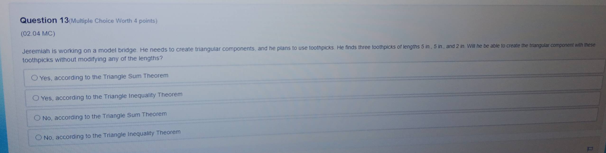 Question 13(Multiple Choice Worth 4 points)
(02.04 MC)
Jeremiah is working on a model bridge. He needs to create triangular components, and he plans to use toothpicks. He finds three toohpicks of lengths 5in., 5 in., and 2 in. Will he be able to create the triangular component with these
toothpicks without modifying any of the lengths?
Yes, according to the Triangle Sum Theorem
Yes, according to the Triangle Inequality Theorem
No, according to the Triangle Sum Theorem
No, according to the Triangle Inequality Theorem