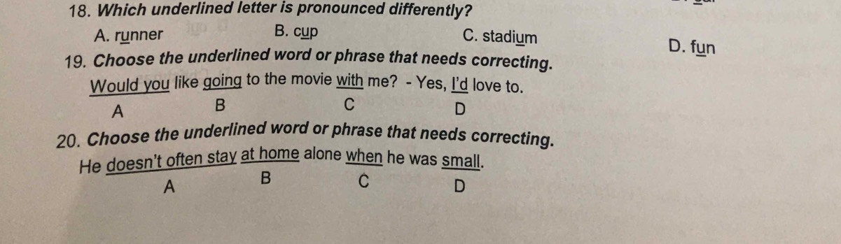 Which underlined letter is pronounced differently?
A. runner C. stadium
B. cup D. fun
19. Choose the underlined word or phrase that needs correcting.
Would you like going to the movie with me? - Yes, I'd love to.
A
B
C
D
20. Choose the underlined word or phrase that needs correcting.
He doesn't often stay at home alone when he was small.
A
B
C
D