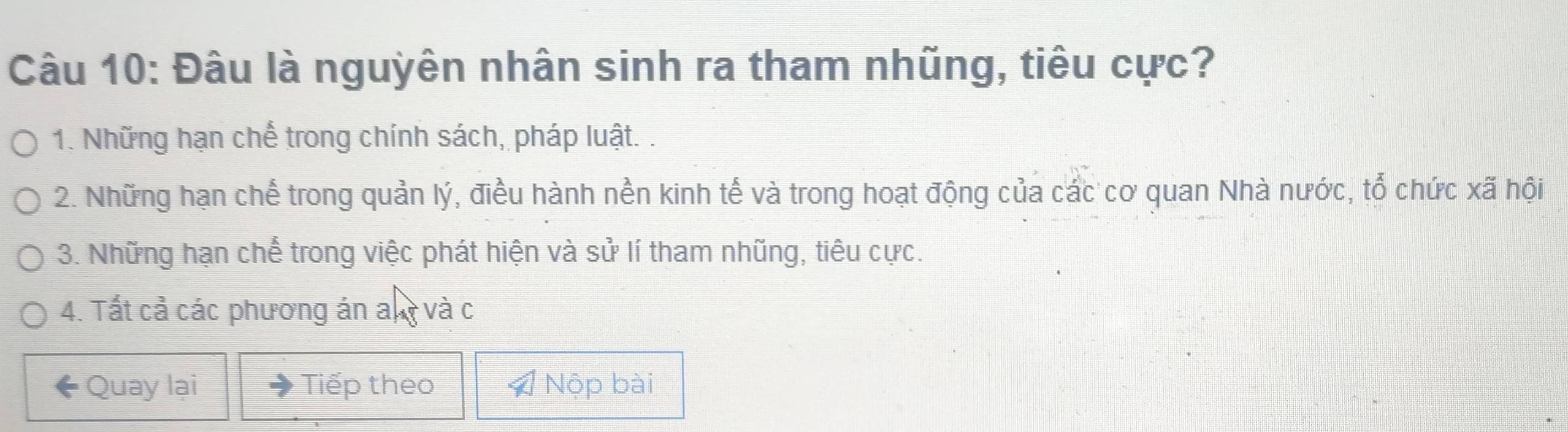 Đâu là nguyên nhân sinh ra tham nhũng, tiêu cực?
1. Những hạn chế trong chính sách, pháp luật. .
2. Những hạn chế trong quản lý, điều hành nền kinh tế và trong hoạt động của các cơ quan Nhà nước, tổ chức xã hội
3. Những hạn chế trong việc phát hiện và sử lí tham nhũng, tiêu cực.
4. Tất cả các phương án any và c
Quay lại Tiếp theo Nộp bài