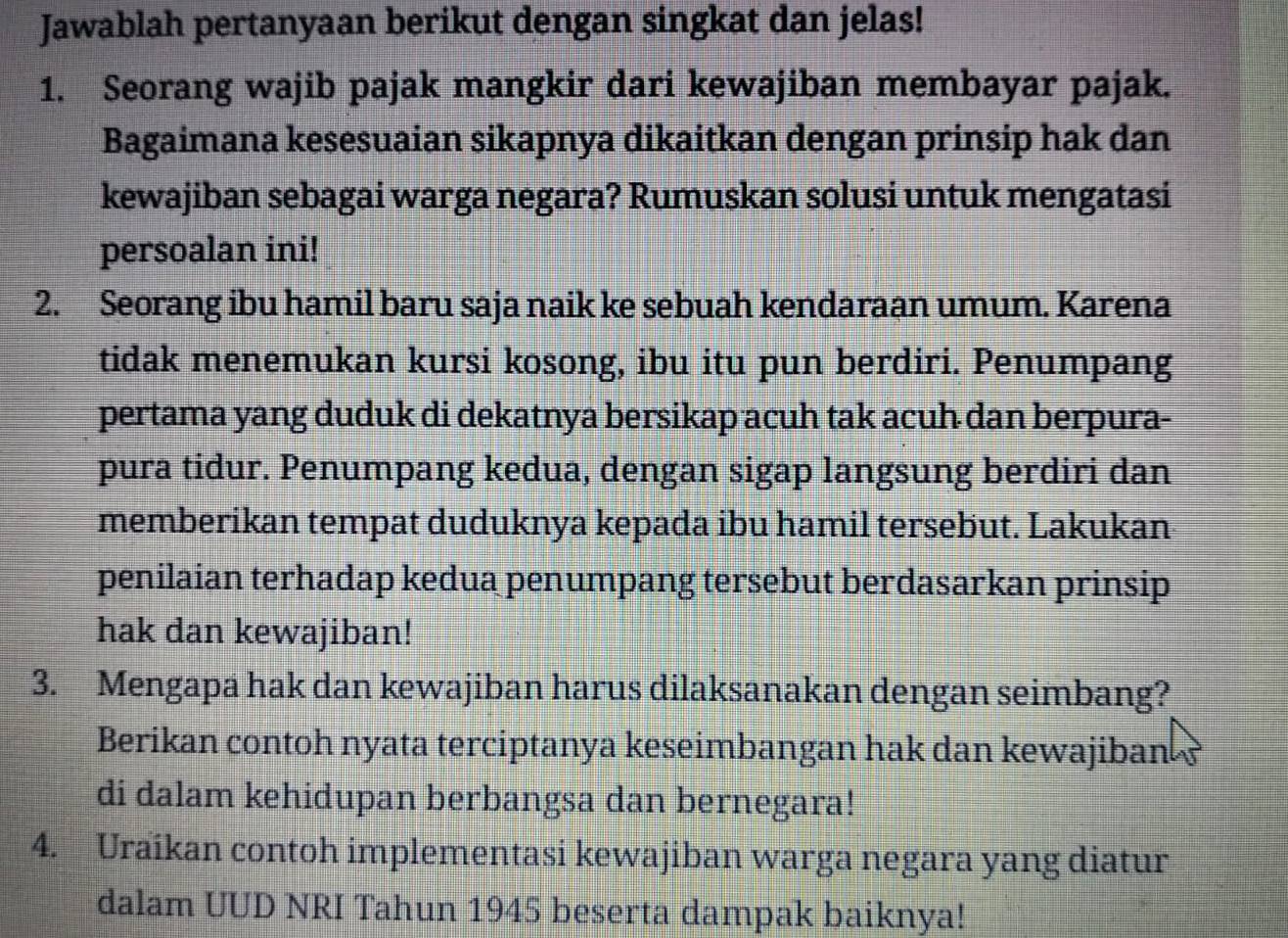 Jawablah pertanyaan berikut dengan singkat dan jelas! 
1. Seorang wajib pajak mangkir dari kewajiban membayar pajak. 
Bagaimana kesesuaian sikapnya dikaitkan dengan prinsip hak dan 
kewajiban sebagai warga negara? Rumuskan solusi untuk mengatasi 
persoalan ini! 
2. Seorang ibu hamil baru saja naik ke sebuah kendaraan umum. Karena 
tidak menemukan kursi kosong, ibu itu pun berdiri. Penumpang 
pertama yang duduk di dekatnya bersikap acuh tak acuh dan berpura- 
pura tidur. Penumpang kedua, dengan sigap langsung berdiri dan 
memberikan tempat duduknya kepada ibu hamil tersebut. Lakukan 
penilaian terhadap kedua penumpang tersebut berdasarkan prinsip 
hak dan kewajiban! 
3. Mengapa hak dan kewajiban harus dilaksanakan dengan seimbang? 
Berikan contoh nyata terciptanya keseimbangan hak dan kewajiban ? 
di dalam kehidupan berbangsa dan bernegara! 
4. Uraikan contoh implementasi kewajiban warga negara yang diatur 
dalam UUD NRI Tahun 1945 beserta dampak baiknya!