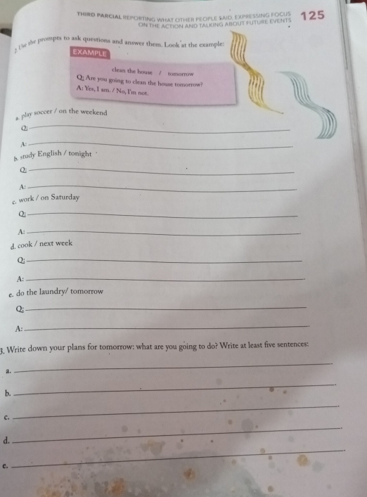 THIRD PARCIAL REPORTING WHAT OTHER PEOPLE SAID, EXPRESSING FOCUS 125
ON THE ACTION AND TALKING ABOUT FUTURE EVENTS 
? te the prompts to ask questions and answer them. Look at the example: 
EXAMPLE 
clean the house / tomorrow 
Q; Are you going to clean the house tomorrow? 
A: Yes, I am. / No, I'm not. 
_ 
a. play soccer / on the weekend 
O; 
A: 
_ 
8 study English / tonight 
Q; 
_ 
A: 
_ 
£. work / on Saturday 
Q;_ 
A:_ 
d. cook / next week 
Q;_ 
A:_ 
e. do the laundry/ tomorrow 
Q: 
_ 
A: 
_ 
3, Write down your plans for tomorrow: what are you going to do? Write at least five sentences: 
a. 
_ 
b. 
_ 
c. 
_ 
d. 
_ 
e. 
_