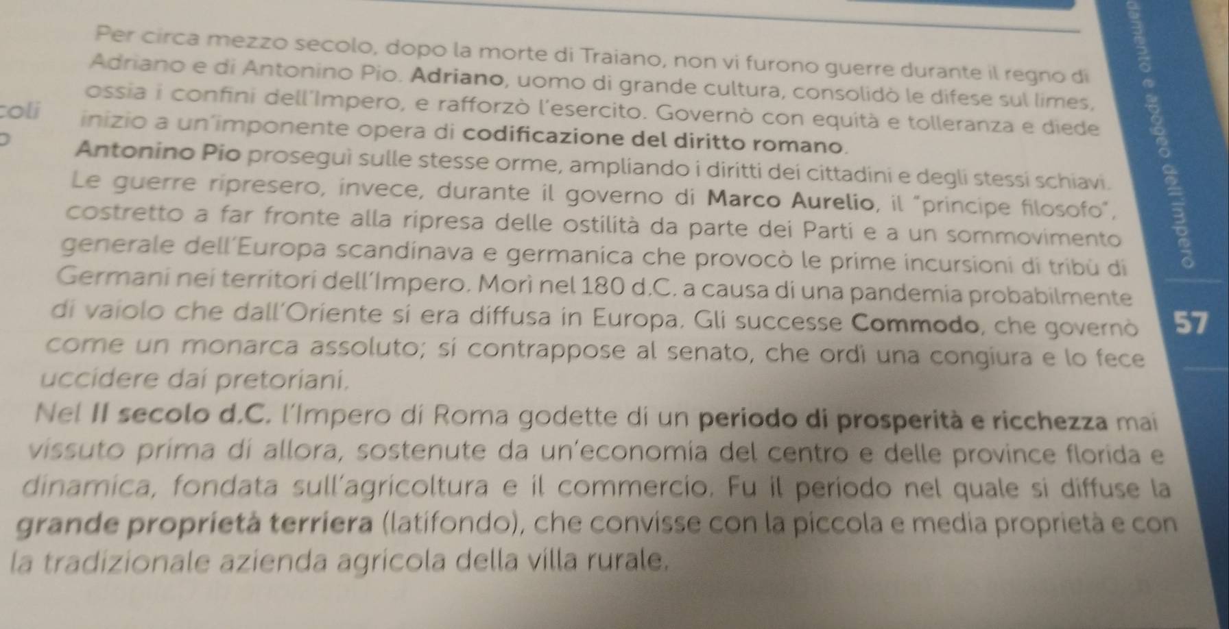 Per circa mezzo secolo, dopo la morte di Traiano, non vi furono guerre durante il regno di 
Adriano e di Antonino Pio. Adriano, uomo di grande cultura, consolidò le difese sul limes, 
ossia i confini dell'Impero, e rafforzò l'esercito. Governò con equità e tolleranza e diede 
toli inizio a un imponente opera di codificazione del diritto romano. 
Antonino Pio proseguì sulle stesse orme, ampliando i diritti dei cittadini e degli stessi schiavi. 
Le guerre ripresero, invece, durante il governo di Marco Aurelio, il "principe filosofo”, 
costretto a far fronte alla ripresa delle ostilità da parte dei Parti e a un sommovimento 
generale dell´Europa scandinava e germanica che provocò le prime incursioni di tribù di 
Germani nei territori dell’Impero. Morì nel 180 d.C. a causa di una pandemia probabilmente 
di vaiolo che dall'Oriente si era diffusa in Europa. Gli successe Commodo, che governò 57
come un monarca assoluto; sí contrappose al senato, che ordi una congiura e lo fece 
uccidere dai pretoriani. 
Nel II secolo d.C. l'Impero di Roma godette di un periodo di prosperità e ricchezza mai 
vissuto prima di allora, sostenute da un'economía del centro e delle province florida e 
dinamica, fondata sull’agricoltura e il commercio. Fu il período nel quale si diffuse la 
grande proprietà terríera (latifondo), che convisse con la piccola e media proprietà e con 
la tradizionale azienda agrícola della villa rurale.