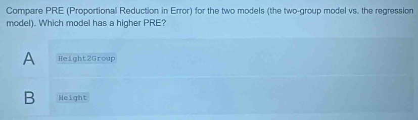 Compare PRE (Proportional Reduction in Error) for the two models (the two-group model vs. the regression
model). Which model has a higher PRE?
A Height2Group
B Height