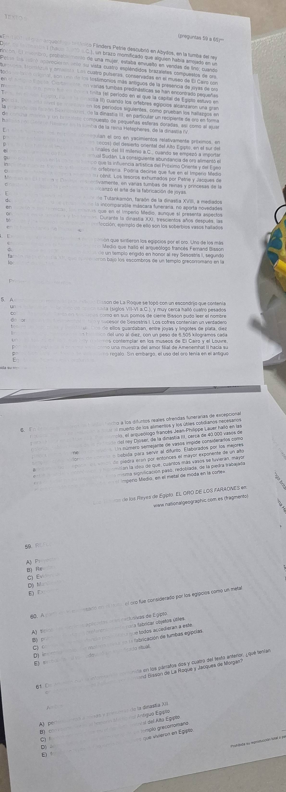 TEXTO
(preguntas 59 a 65)===
l gran arqueólicó brtínico Flinders Petrie descubrió en Abydos, en la tumba del rey
Enastie I (hacin 0C.), un brazo momificado que alguien había arrojado en un
incón. El miembro, probablémente de una mujer, estaba envuelto en vendas de lino; cuando
cnbrito original, son uno de los testimonios más antiguos de la presencia de joyas de oro
lgipto, Ciortamente, en varias tumbas predinásticas se han encontrado pequeñas
pero fue en fonca tinita (el período en el que la capital de Egipto estuvo en
ade del faraón Seknomkus, de la dinastía III, en particular un recipiente de oro en forma
de concha stárina y un brazalate compuesto de pequeñas esferas doradas, así como al ajuar
En tumba de la reína Hetepheres, de la dinastía IV.
E
egulan el oro en yacimientos relativamente próximos, en
p  secos) del desierto oriental del Alto Egipto, en el sur del
a finales del III milenio a.C., cuando se empezó a importar
c tual Sudán. La consiguiente abundancia de oro alimentó el
r tempo que la influencia artística del Próximo Oriente y del Egeo
cas de orfebrería. Podría decirse que fue en el Imperío Medio
é  s  cénit. Los tesoros exhumados por Petrie y Jacques de
m risnectivamente, en varías tumbas de reinas y princesas de la
n d  e nicanzó el arte de la fabricación de joyas
a ent de Tutankamón, faraón de la dinastía XVIII, a mediados
rese ero de la incomparable máscara funeraria, no aporta novedades
nicas, los míamas que en el Imperio Medio, aunque sl presenta aspectos
Jormes, Durante la dinastía XXI, trescientos años después, las
fección; ejemplo de ello son los soberbios vasos hallados
ión que sintieron los egipcios por el oro. Uno de los más
Medio que halló el arqueólogo francés Fernand Bisson
de un templo erigido en honor al rey Sesostris I, segundo
ta   oecierón bajo los escombros de un templo grecórromano en la
5. A  Disson de La Roque se topó con un escondrijo que contenía
un
a saita siglos VII-VI a.C.), y muy cerca halló cuatro pesados
as como en sus pomos de cierre Bisson pudo leer el nombre
l los guardaban, entre joyas y língotes de plata, díez
n hiomlico del uno al diez, con un peso de 6,505 kilogramos cada
emos contemplar en los museos de El Cairo y el Louvre,
mo u a muestra del amor filial de Amenemhat II hacia su
imo regalo. Sin embargo, el uso del oro tenía en el antiguó
becho a los difuntos reales ofrendas funerarias de excepcional
6.Fn
ar al muerto de los alimentos y los útiles cotidianos necesarios
mplo, el arqueólogo francés Jean-Philippe Lauer halló en las
e  del rey Djoser, de la dinastía III, cerca de 40.000 vasos de
Un número semejante de vasos impide considerarlos como
o bebida para servir al difunto. Elaborados por los mejores
e piedra eran por entonces el mayor exponente de un alto
smitían la idea de que, cuantos más vasos se tuvieran, mayo
os de los Reyes de Egipto. EL ORO DE LOS FARAONES en
www.nationalgeographic.com.es (fragmento)
59.
A) Prov
BRe
D) Ma
E) Ex
e en resado en el toxto, el oro fue considerado por los egipcios como un metal
60. A
aaplicadas aran exclusivas de Egipto
B) pr   arte para fabricar objetos útiles.
que todos accedieran a este.
A) típice
D) impre    biación de tumbas egipcias
C) c
fcado ritual.
E) s
61. De
A) pertera torón a réinas y prínzesas de la dinastía XII.
g e lto Egipto
B) Imperío Mn to rel Antíguo Egipto
templo grecorromano
C) 
que  iiero en Egipto
D)a
E)