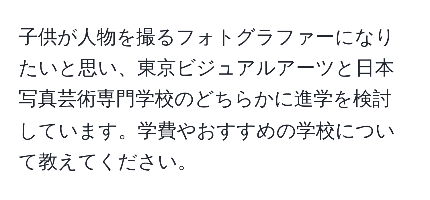 子供が人物を撮るフォトグラファーになりたいと思い、東京ビジュアルアーツと日本写真芸術専門学校のどちらかに進学を検討しています。学費やおすすめの学校について教えてください。