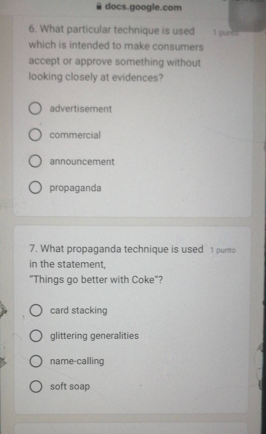 docs.google.com
6. What particular technique is used 1 punto
which is intended to make consumers
accept or approve something without
looking closely at evidences?
advertisement
commercial
announcement
propaganda
7. What propaganda technique is used 1 punto
in the statement,
“Things go better with Coke”?
card stacking
glittering generalities
name-calling
soft soap