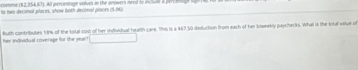 comma ($2,354.67). All percentage values in the answers need to include a percentage sign (4) 
to two decimal places, show both decimal places (5.06). 
Ruth contributes 18% of the total cost of her individual health care. This is a $67.50 deduction from each of her biweekly paychecks. What is the total value of 
her individual coverage for the year? □