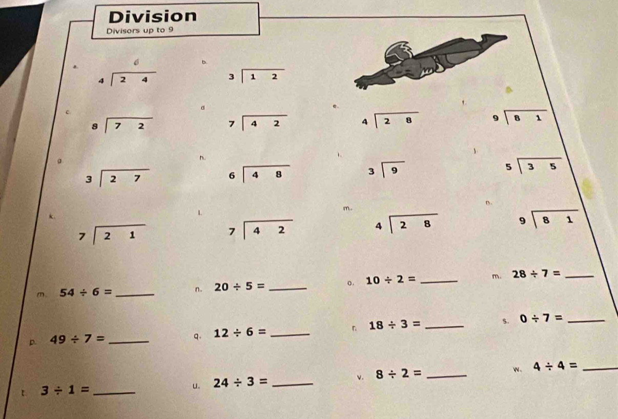 Division 
Divisors up to 9
a. beginarrayr 6 4encloselongdiv 24endarray
D.
beginarrayr 3encloselongdiv 12endarray
d
beginarrayr 8encloselongdiv 72endarray
beginarrayr 7encloselongdiv 42endarray
beginarrayr 4encloselongdiv 28endarray
beginarrayr 9encloselongdiv 81endarray
、 
。 
n.
beginarrayr 3encloselongdiv 27endarray
beginarrayr 6encloselongdiv 48endarray
beginarrayr 3encloselongdiv 9endarray
beginarrayr 5encloselongdiv 35endarray
n. 
L 
m。
beginarrayr 9encloselongdiv 81endarray
beginarrayr 7encloselongdiv 21endarray
beginarrayr 7encloselongdiv 42endarray
beginarrayr 4encloselongdiv 28endarray
m. 54/ 6= _n. 20/ 5= _o. 10/ 2= _m. 28/ 7= _ 
s. 0/ 7= _ 
p 49/ 7= _ 
q. 12/ 6= _ 
「 18/ 3= _ 
v. 8/ 2= _ 
w、 4/ 4= _ 
t 3/ 1= _ 
u. 24/ 3= _