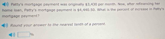 Patty's mortgage payment was originally $3,430 per month. Now, after refinancing her 
home loan, Patty's mortgage payment is $4,440.50. What is the percent of increase in Patty's 
mortgage payment? 
Round your answer to the nearest tenth of a percent.
□ %