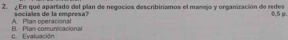 ¿En qué apartado del plan de negocios describiríamos el manejo y organización de redes
sociales de la empresa? 0,5 p.
A. Plan operacional
B. Plan comunicacional
c. Evaluación