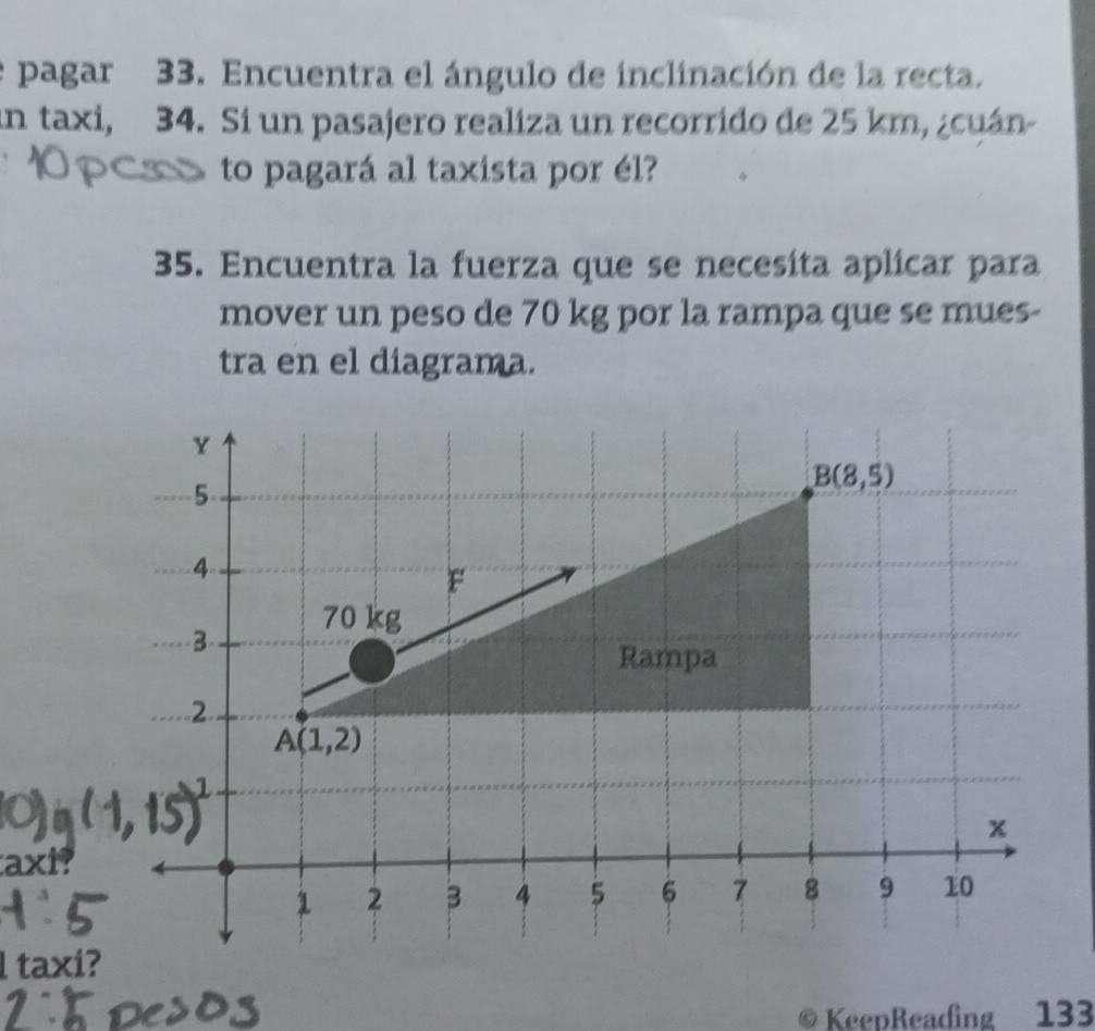 pagar 33. Encuentra el ángulo de inclinación de la recta.
un taxi, 34. Si un pasajero realiza un recorrido de 25 km, ¿cuán-
to pagará al taxista por él?
35. Encuentra la fuerza que se necesíta aplicar para
mover un peso de 70 kg por la rampa que se mues-
tra en el diagrama.
axi?
l taxi?
KeepReading 133