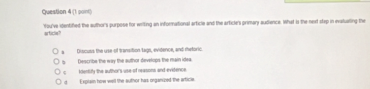 You've identified the author's purpose for writing an informational article and the article's primary audience. What is the next step in evaluating the
article?
1 Discuss the use of transition tags, evidence, and rhetoric
b Describe the way the author develops the main idea.
cí£ Identify the author's use of reasons and evidence.
d Explain how well the author has organized the article.