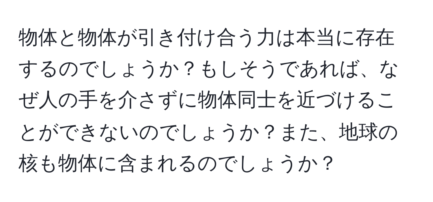 物体と物体が引き付け合う力は本当に存在するのでしょうか？もしそうであれば、なぜ人の手を介さずに物体同士を近づけることができないのでしょうか？また、地球の核も物体に含まれるのでしょうか？