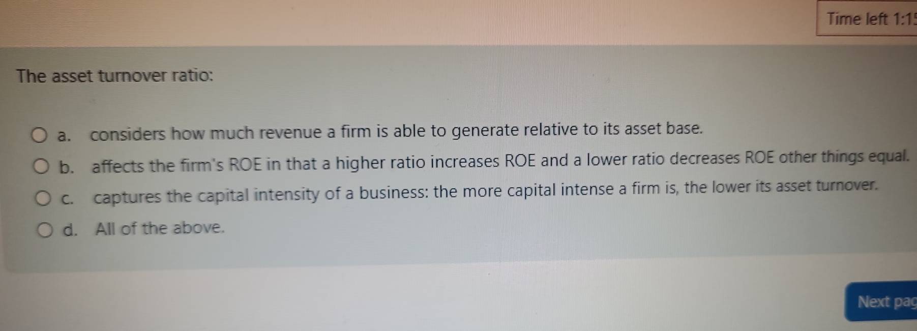 Time left 1:1 
The asset turnover ratio:
a. considers how much revenue a firm is able to generate relative to its asset base.
b. affects the firm's ROE in that a higher ratio increases ROE and a lower ratio decreases ROE other things equal.
c. captures the capital intensity of a business: the more capital intense a firm is, the lower its asset turnover.
d. All of the above.
Next pag