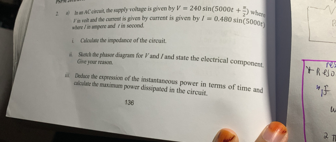 PSPN 
2. a) In an AC circuit, the supply voltage is given by V=240sin (5000t+ π /2 ) where 
I in volt and the current is given by current is given by I=0.480sin (5000t)
where / in ampere and t in second. 
i. Calculate the impedance of the circuit. 
ii. Sketch the phasor diagram for V and I and state the electrical component. 
Give your reason. 
res 
iii. Deduce the expression of the instantaneous power in terms of time and 
calculate the maximum power dissipated in the circuit. 
136