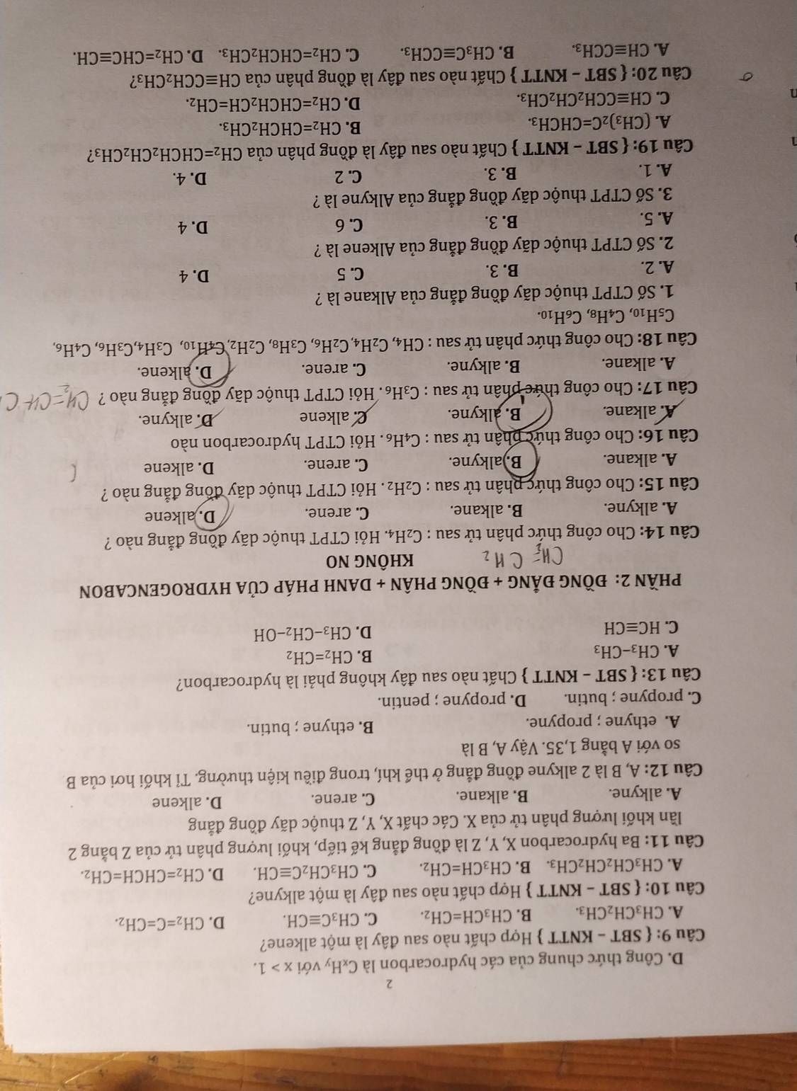 2
D. Công thức chung của các hydrocarbon là C_xH_y với x>1.
Câu 9: SBT-KNTT *  Hợp chất nào sau đây là một alkene?
A. CH_3CH_2CH_3. B. CH_3CH=CH_2. C. CH_3Cequiv CH. D. CH_2=C=CH_2.
Câu 10: SBT-KNTT  Hợp chất nào sau đây là một alkyne?
A. CH_3CH_2CH_2CH_3. B. CH_3CH=CH_2. C. CH_3CH_2Cequiv CH. D. CH_2=CHCH=CH_2.
Câu 11: Ba hydrocarbon X, Y, Z là đồng đẳng kế tiếp, khối lượng phân tử của Z bằng 2
lần khối lượng phân tử của X. Các chất X, Y, Z thuộc dãy đồng đẳng
A. alkyne. B. alkane. C. arene. D. alkene
Câu 12:A A, B là 2 alkyne đồng đẳng ở thể khí, trong điều kiện thường. Tỉ khối hơi của B
so với A bằng 1,35. Vậy A, B là
A. ethyne ; propyne. B. ethyne ; butin.
C. propyne ; butin. D. propyne ; pentin.
Câu 13:  ! SBT-KNTT  Chất nào sau đây không phải là hydrocarbon?
A. CH_3-CH_3
B. CH_2=CH_2
C. HCequiv CH
D. CH_3-CH_2-OH
PHầN 2: ĐỒNG ĐẢNG + ĐỒNG PHÂN + DANH PHÁP CủA HYDROGENCABON
KHÔNG NO
Câu 14: Cho công thức phân tử sau : C_2H_4 4. Hỏi CTPT thuộc dãy đồng đẳng nào ?
A. alkyne. B. alkane. C. arene. D. alkene
Câu 15: Cho công thức phân tử sau : C_2H_2. Hỏi CTPT thuộc dãy đồng đẳng nào ?
A. alkane. B.)alkyne. C. arene. D. alkene
Câu 16: Cho công thức phân tử sau : C₄H₆. Hỏi CTPT hydrocarbon nào
A. alkane. B. alkyne. C. alkene D. alkyne.
Câu 17: Cho công thức phân tử sau : C₃H₆. Hỏi CTPT thuộc dãy đồng đẳng nào ?
A. alkane. B. alkyne. C. arene. D. alkene.
Câu 18: Cho công thức phân tử sau : CH_4,C_2H_4,C_2H_6,C_3H_8,C_2H_2, C_4H_10, C_3H_4,C_3H_6,C_4H_6,
C_5H_10,C_4H_8,C_6H_10.
1. Số CTPT thuộc dãy đồng đẳng của Alkane là ?
A. 2. B. 3. C. 5
D. 4
2. Số CTPT thuộc dãy đồng đẳng của Alkene là ?
A. 5. B. 3. C. 6
D. 4
3. Số CTPT thuộc dãy đồng đẳng của Alkyne là ?
A. 1. B. 3.
C. 2 D. 4.
1  Chất nào sau đây là đồng phân của CH_2=CHCH_2CH_2CH_3 2
Câu 19:  SBT-KNTT
A. (CH_3)_2C=CHCH_3.
B. CH_2=CHCH_2CH_3.
C. CHequiv CCH_2CH_2CH_3.
D. CH_2=CHCH_2CH=CH_2.
σ Câu 20: SBT-KNTT *  Chất nào sau đây là đồng phân của CHequiv CCH_2CH_3 I
A. CHequiv CCH_3. B. CH_3Cequiv CCH_3. C. CH_2=CHCH_2CH_3. D. CH_2=CHCequiv CH.