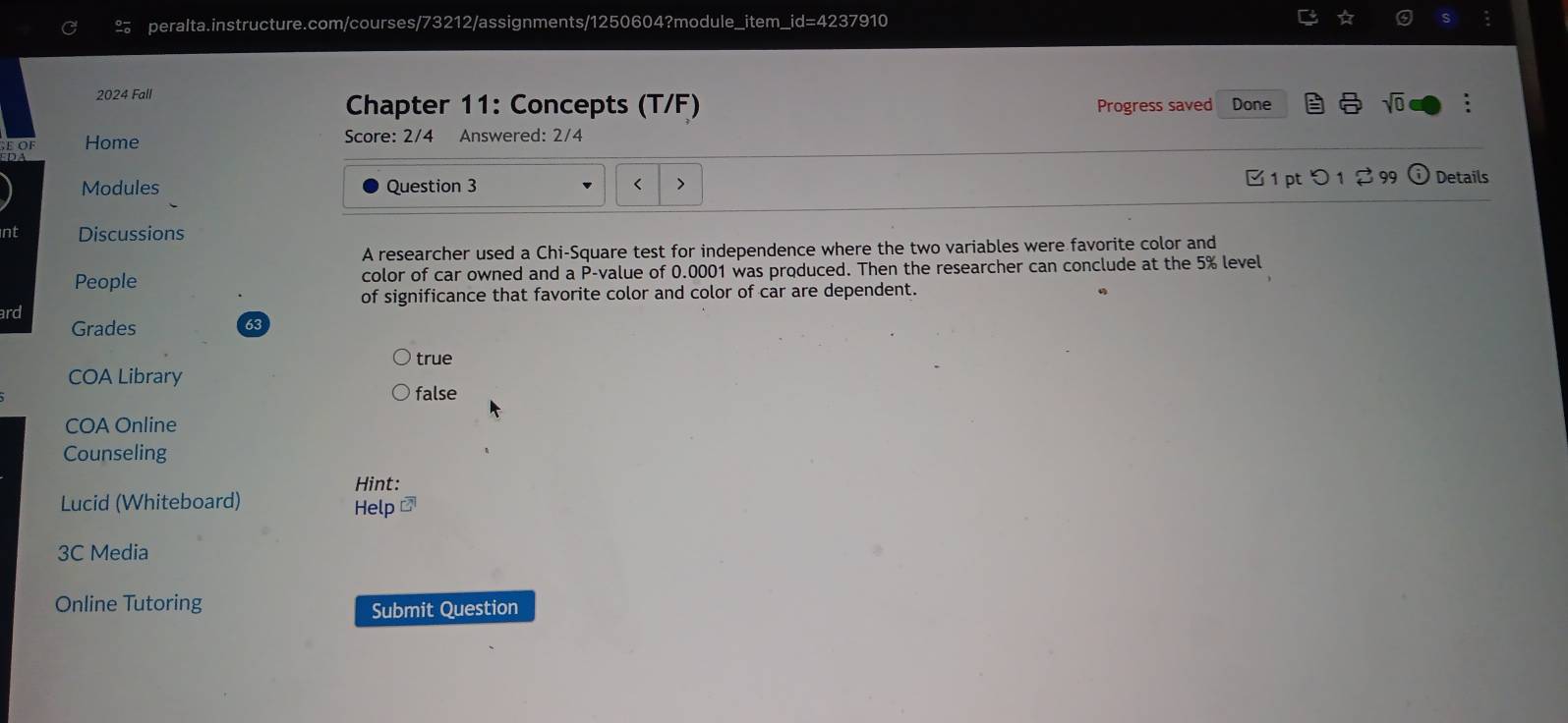 2024 Fall
sqrt(0) 
Chapter 11: Concepts (T/F) Progress saved Done :
Home Score: 2/4 Answered: 2/4
Modules Question 3 < 1 pt つ 1 2 99 1) Details
nt Discussions
A researcher used a Chi-Square test for independence where the two variables were favorite color and
People color of car owned and a P -value of 0.0001 was produced. Then the researcher can conclude at the 5% level
of significance that favorite color and color of car are dependent.
ard
Grades 63
COA Library true
false
COA Online
Counseling
Hint:
Lucid (Whiteboard)
Help #
3C Media
Online Tutoring
Submit Question