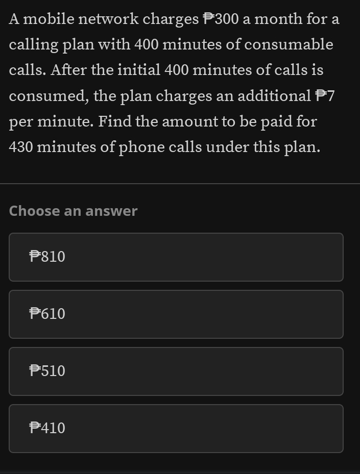 A mobile network charges P300 a month for a
calling plan with 400 minutes of consumable
calls. After the initial 400 minutes of calls is
consumed, the plan charges an additional P7
per minute. Find the amount to be paid for
430 minutes of phone calls under this plan.
Choose an answer
P810
P610
P510
P410