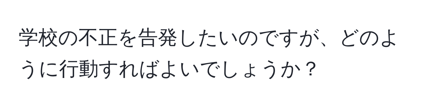 学校の不正を告発したいのですが、どのように行動すればよいでしょうか？