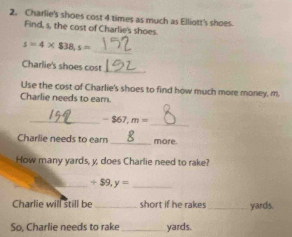 Charlie's shoes cost 4 times as much as Elliott's shoes. 
Find, s, the cost of Charlie's shoes.
s=4* $38, s=
_ 
Charlie's shoes cost_ 
Use the cost of Charlie's shoes to find how much more money, m, 
Charlie needs to earn. 
_ 
_ -$67,m=
Charlie needs to earn _more. 
How many yards, y, does Charlie need to rake? 
_ / $9,y= _ 
Charlie will still be _short if he rakes _ yards. 
So, Charlie needs to rake _ yards.