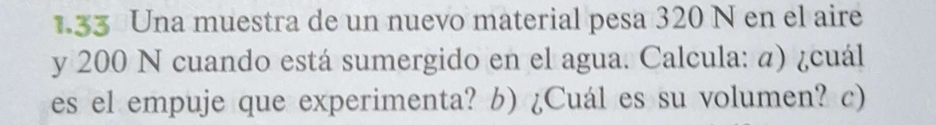 1.33 Una muestra de un nuevo material pesa 320 N en el aire 
y 200 N cuando está sumergido en el agua. Calcula: α) ¿cuál 
es el empuje que experimenta? b) ¿Cuál es su volumen? c)